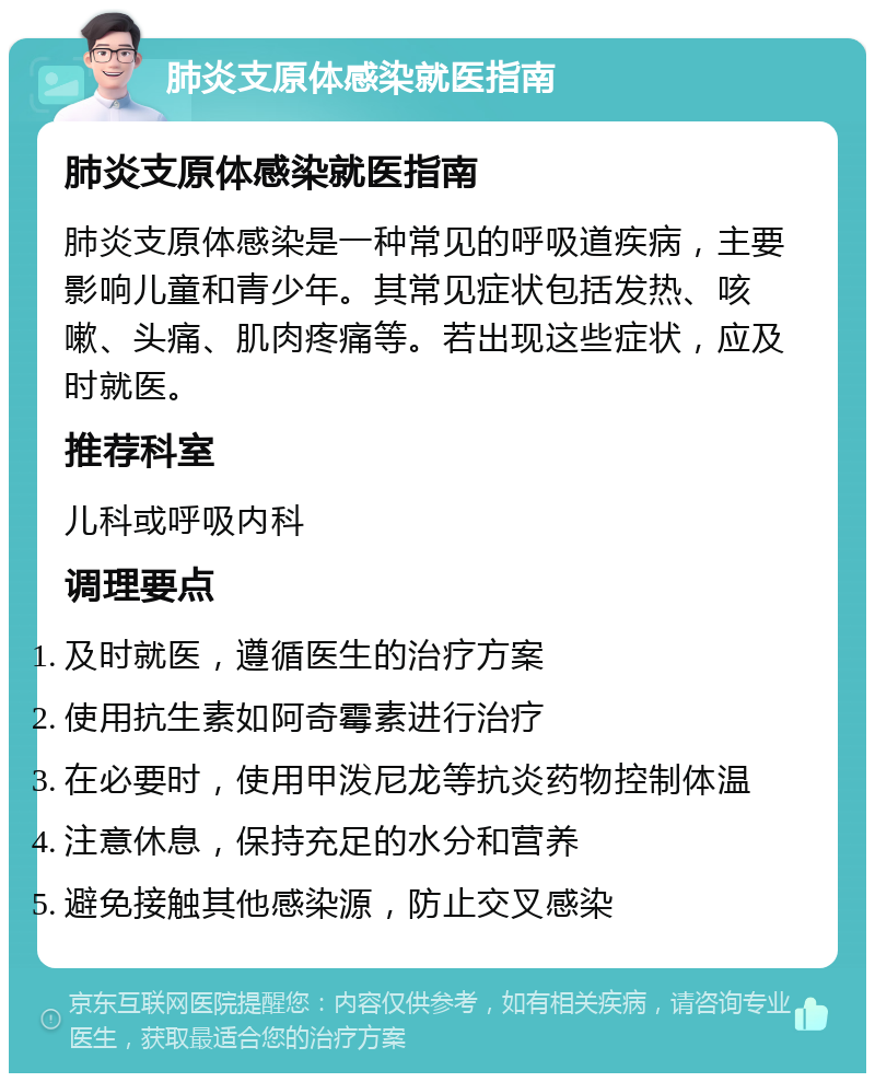 肺炎支原体感染就医指南 肺炎支原体感染就医指南 肺炎支原体感染是一种常见的呼吸道疾病，主要影响儿童和青少年。其常见症状包括发热、咳嗽、头痛、肌肉疼痛等。若出现这些症状，应及时就医。 推荐科室 儿科或呼吸内科 调理要点 及时就医，遵循医生的治疗方案 使用抗生素如阿奇霉素进行治疗 在必要时，使用甲泼尼龙等抗炎药物控制体温 注意休息，保持充足的水分和营养 避免接触其他感染源，防止交叉感染