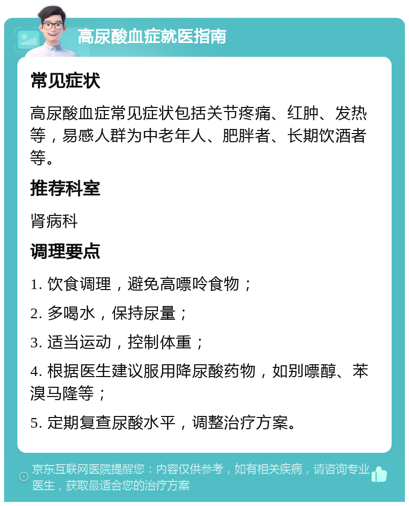 高尿酸血症就医指南 常见症状 高尿酸血症常见症状包括关节疼痛、红肿、发热等，易感人群为中老年人、肥胖者、长期饮酒者等。 推荐科室 肾病科 调理要点 1. 饮食调理，避免高嘌呤食物； 2. 多喝水，保持尿量； 3. 适当运动，控制体重； 4. 根据医生建议服用降尿酸药物，如别嘌醇、苯溴马隆等； 5. 定期复查尿酸水平，调整治疗方案。