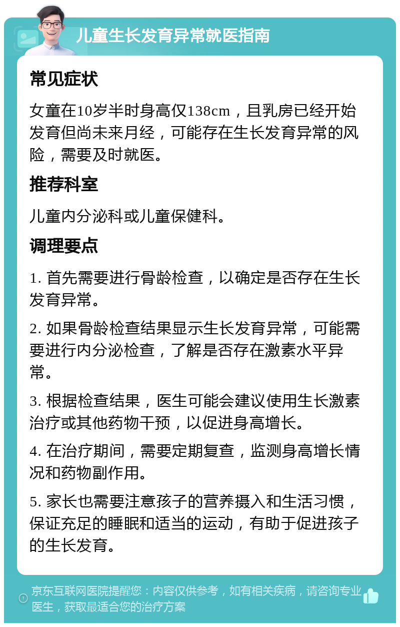 儿童生长发育异常就医指南 常见症状 女童在10岁半时身高仅138cm，且乳房已经开始发育但尚未来月经，可能存在生长发育异常的风险，需要及时就医。 推荐科室 儿童内分泌科或儿童保健科。 调理要点 1. 首先需要进行骨龄检查，以确定是否存在生长发育异常。 2. 如果骨龄检查结果显示生长发育异常，可能需要进行内分泌检查，了解是否存在激素水平异常。 3. 根据检查结果，医生可能会建议使用生长激素治疗或其他药物干预，以促进身高增长。 4. 在治疗期间，需要定期复查，监测身高增长情况和药物副作用。 5. 家长也需要注意孩子的营养摄入和生活习惯，保证充足的睡眠和适当的运动，有助于促进孩子的生长发育。