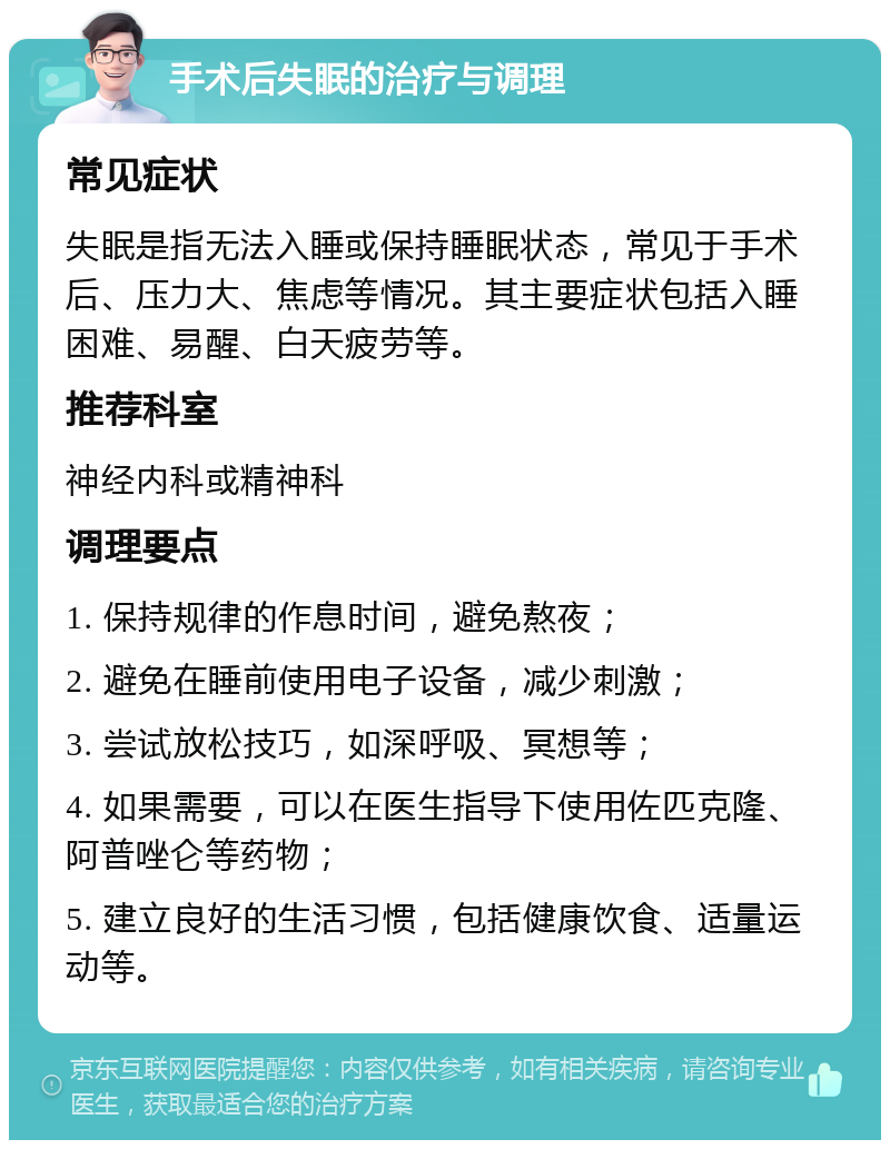 手术后失眠的治疗与调理 常见症状 失眠是指无法入睡或保持睡眠状态，常见于手术后、压力大、焦虑等情况。其主要症状包括入睡困难、易醒、白天疲劳等。 推荐科室 神经内科或精神科 调理要点 1. 保持规律的作息时间，避免熬夜； 2. 避免在睡前使用电子设备，减少刺激； 3. 尝试放松技巧，如深呼吸、冥想等； 4. 如果需要，可以在医生指导下使用佐匹克隆、阿普唑仑等药物； 5. 建立良好的生活习惯，包括健康饮食、适量运动等。