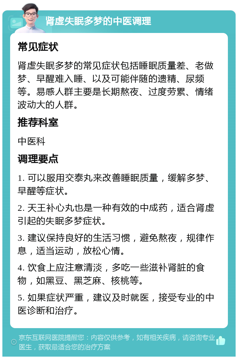 肾虚失眠多梦的中医调理 常见症状 肾虚失眠多梦的常见症状包括睡眠质量差、老做梦、早醒难入睡、以及可能伴随的遗精、尿频等。易感人群主要是长期熬夜、过度劳累、情绪波动大的人群。 推荐科室 中医科 调理要点 1. 可以服用交泰丸来改善睡眠质量，缓解多梦、早醒等症状。 2. 天王补心丸也是一种有效的中成药，适合肾虚引起的失眠多梦症状。 3. 建议保持良好的生活习惯，避免熬夜，规律作息，适当运动，放松心情。 4. 饮食上应注意清淡，多吃一些滋补肾脏的食物，如黑豆、黑芝麻、核桃等。 5. 如果症状严重，建议及时就医，接受专业的中医诊断和治疗。