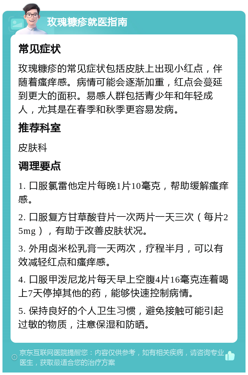 玫瑰糠疹就医指南 常见症状 玫瑰糠疹的常见症状包括皮肤上出现小红点，伴随着瘙痒感。病情可能会逐渐加重，红点会蔓延到更大的面积。易感人群包括青少年和年轻成人，尤其是在春季和秋季更容易发病。 推荐科室 皮肤科 调理要点 1. 口服氯雷他定片每晚1片10毫克，帮助缓解瘙痒感。 2. 口服复方甘草酸苷片一次两片一天三次（每片25mg），有助于改善皮肤状况。 3. 外用卤米松乳膏一天两次，疗程半月，可以有效减轻红点和瘙痒感。 4. 口服甲泼尼龙片每天早上空腹4片16毫克连着喝上7天停掉其他的药，能够快速控制病情。 5. 保持良好的个人卫生习惯，避免接触可能引起过敏的物质，注意保湿和防晒。