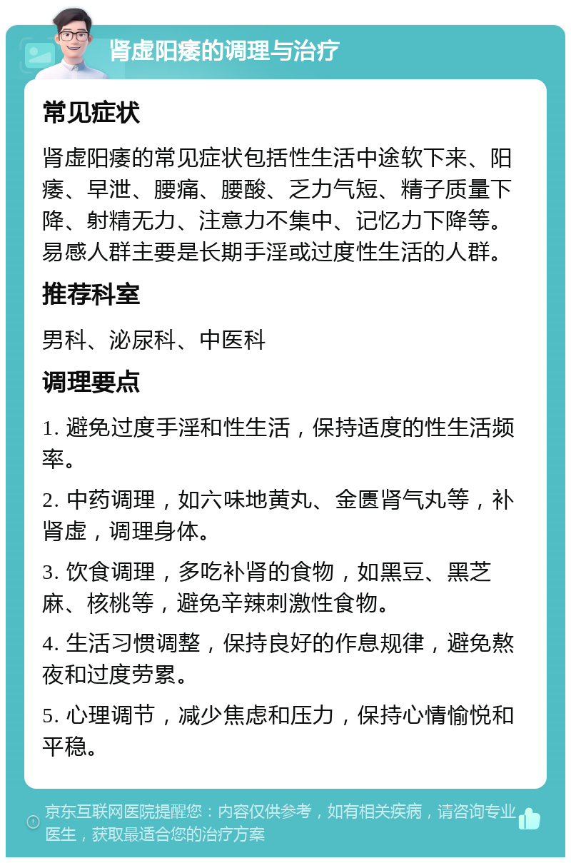 肾虚阳痿的调理与治疗 常见症状 肾虚阳痿的常见症状包括性生活中途软下来、阳痿、早泄、腰痛、腰酸、乏力气短、精子质量下降、射精无力、注意力不集中、记忆力下降等。易感人群主要是长期手淫或过度性生活的人群。 推荐科室 男科、泌尿科、中医科 调理要点 1. 避免过度手淫和性生活，保持适度的性生活频率。 2. 中药调理，如六味地黄丸、金匮肾气丸等，补肾虚，调理身体。 3. 饮食调理，多吃补肾的食物，如黑豆、黑芝麻、核桃等，避免辛辣刺激性食物。 4. 生活习惯调整，保持良好的作息规律，避免熬夜和过度劳累。 5. 心理调节，减少焦虑和压力，保持心情愉悦和平稳。