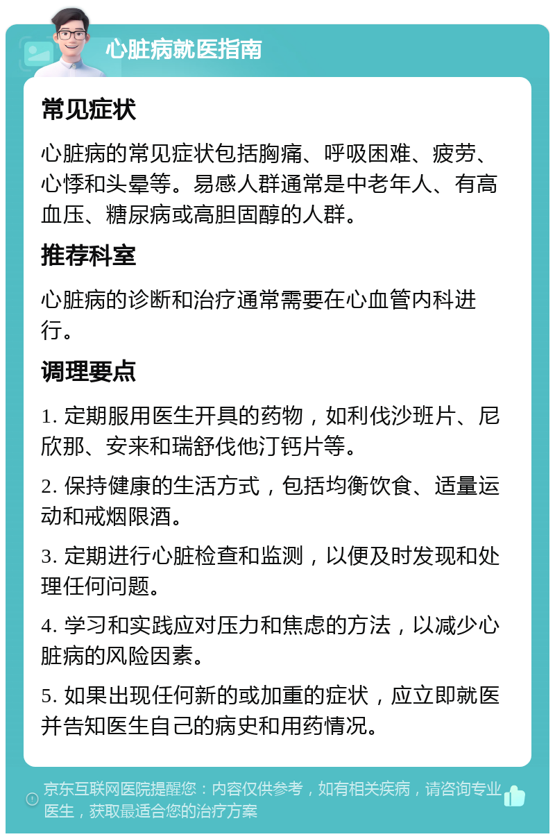 心脏病就医指南 常见症状 心脏病的常见症状包括胸痛、呼吸困难、疲劳、心悸和头晕等。易感人群通常是中老年人、有高血压、糖尿病或高胆固醇的人群。 推荐科室 心脏病的诊断和治疗通常需要在心血管内科进行。 调理要点 1. 定期服用医生开具的药物，如利伐沙班片、尼欣那、安来和瑞舒伐他汀钙片等。 2. 保持健康的生活方式，包括均衡饮食、适量运动和戒烟限酒。 3. 定期进行心脏检查和监测，以便及时发现和处理任何问题。 4. 学习和实践应对压力和焦虑的方法，以减少心脏病的风险因素。 5. 如果出现任何新的或加重的症状，应立即就医并告知医生自己的病史和用药情况。