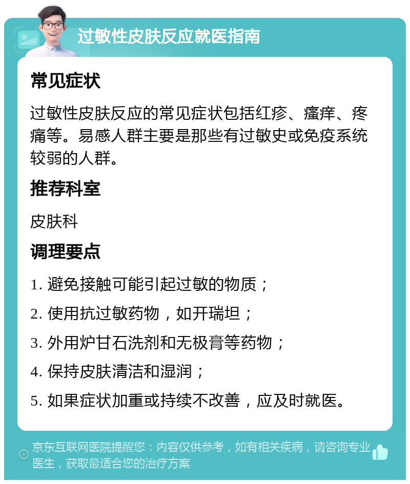 过敏性皮肤反应就医指南 常见症状 过敏性皮肤反应的常见症状包括红疹、瘙痒、疼痛等。易感人群主要是那些有过敏史或免疫系统较弱的人群。 推荐科室 皮肤科 调理要点 1. 避免接触可能引起过敏的物质； 2. 使用抗过敏药物，如开瑞坦； 3. 外用炉甘石洗剂和无极膏等药物； 4. 保持皮肤清洁和湿润； 5. 如果症状加重或持续不改善，应及时就医。