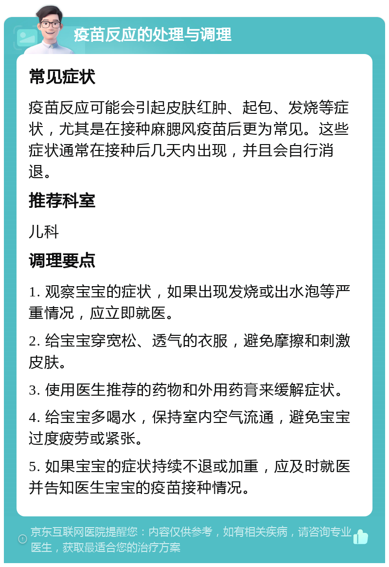 疫苗反应的处理与调理 常见症状 疫苗反应可能会引起皮肤红肿、起包、发烧等症状，尤其是在接种麻腮风疫苗后更为常见。这些症状通常在接种后几天内出现，并且会自行消退。 推荐科室 儿科 调理要点 1. 观察宝宝的症状，如果出现发烧或出水泡等严重情况，应立即就医。 2. 给宝宝穿宽松、透气的衣服，避免摩擦和刺激皮肤。 3. 使用医生推荐的药物和外用药膏来缓解症状。 4. 给宝宝多喝水，保持室内空气流通，避免宝宝过度疲劳或紧张。 5. 如果宝宝的症状持续不退或加重，应及时就医并告知医生宝宝的疫苗接种情况。