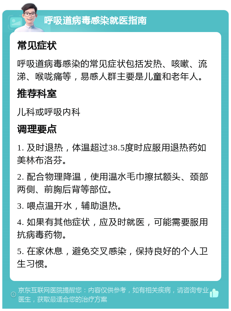 呼吸道病毒感染就医指南 常见症状 呼吸道病毒感染的常见症状包括发热、咳嗽、流涕、喉咙痛等，易感人群主要是儿童和老年人。 推荐科室 儿科或呼吸内科 调理要点 1. 及时退热，体温超过38.5度时应服用退热药如美林布洛芬。 2. 配合物理降温，使用温水毛巾擦拭额头、颈部两侧、前胸后背等部位。 3. 喂点温开水，辅助退热。 4. 如果有其他症状，应及时就医，可能需要服用抗病毒药物。 5. 在家休息，避免交叉感染，保持良好的个人卫生习惯。