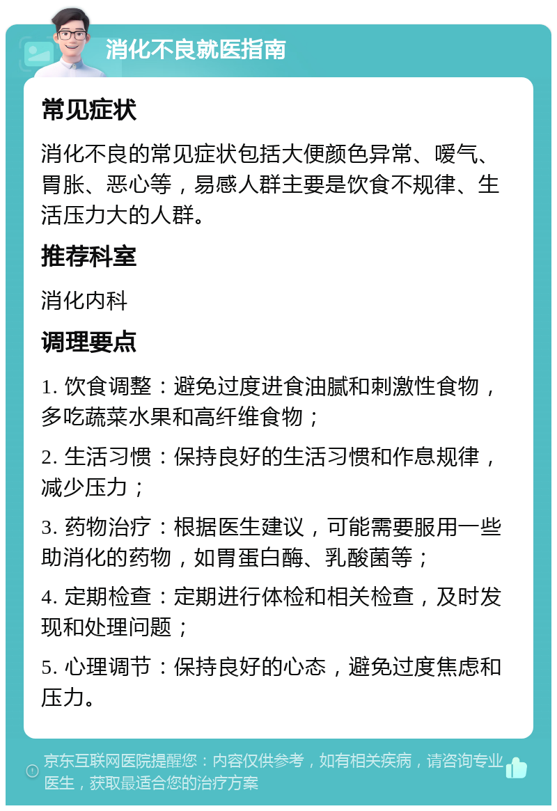 消化不良就医指南 常见症状 消化不良的常见症状包括大便颜色异常、嗳气、胃胀、恶心等，易感人群主要是饮食不规律、生活压力大的人群。 推荐科室 消化内科 调理要点 1. 饮食调整：避免过度进食油腻和刺激性食物，多吃蔬菜水果和高纤维食物； 2. 生活习惯：保持良好的生活习惯和作息规律，减少压力； 3. 药物治疗：根据医生建议，可能需要服用一些助消化的药物，如胃蛋白酶、乳酸菌等； 4. 定期检查：定期进行体检和相关检查，及时发现和处理问题； 5. 心理调节：保持良好的心态，避免过度焦虑和压力。