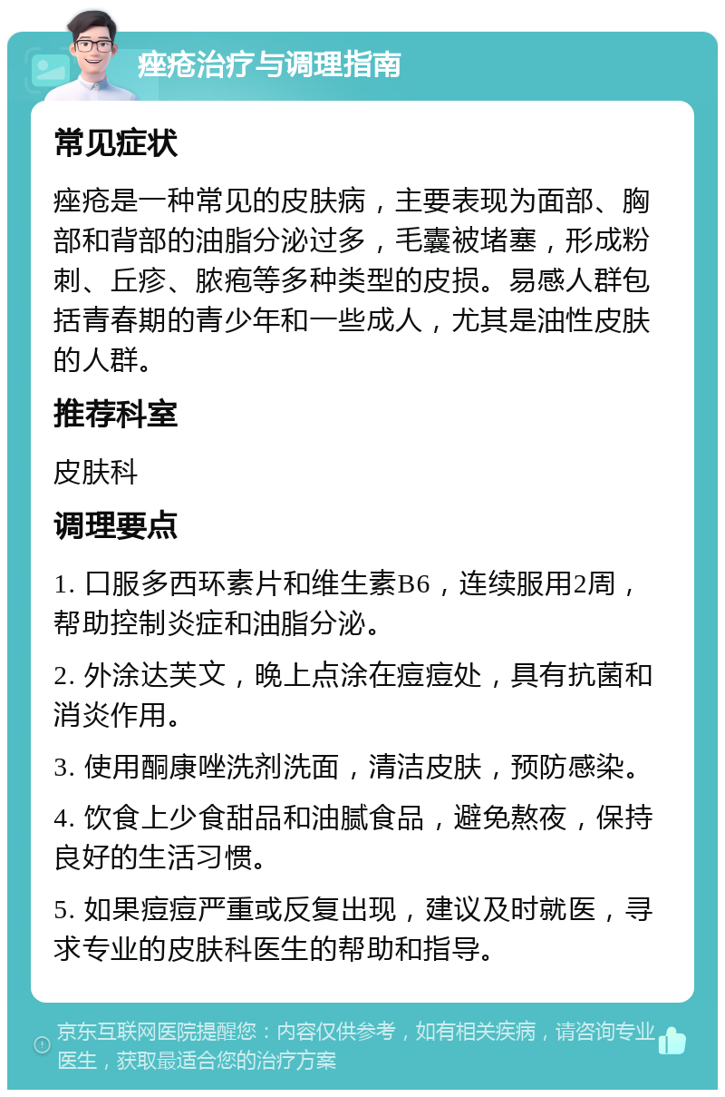 痤疮治疗与调理指南 常见症状 痤疮是一种常见的皮肤病，主要表现为面部、胸部和背部的油脂分泌过多，毛囊被堵塞，形成粉刺、丘疹、脓疱等多种类型的皮损。易感人群包括青春期的青少年和一些成人，尤其是油性皮肤的人群。 推荐科室 皮肤科 调理要点 1. 口服多西环素片和维生素B6，连续服用2周，帮助控制炎症和油脂分泌。 2. 外涂达芙文，晚上点涂在痘痘处，具有抗菌和消炎作用。 3. 使用酮康唑洗剂洗面，清洁皮肤，预防感染。 4. 饮食上少食甜品和油腻食品，避免熬夜，保持良好的生活习惯。 5. 如果痘痘严重或反复出现，建议及时就医，寻求专业的皮肤科医生的帮助和指导。