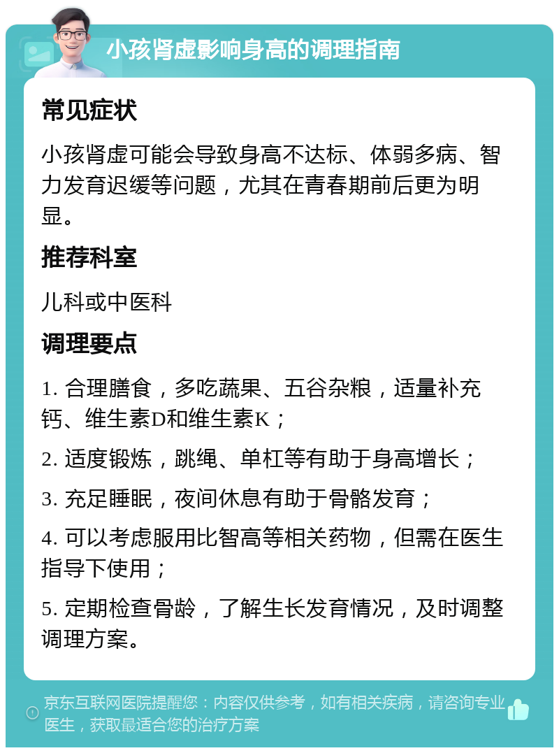 小孩肾虚影响身高的调理指南 常见症状 小孩肾虚可能会导致身高不达标、体弱多病、智力发育迟缓等问题，尤其在青春期前后更为明显。 推荐科室 儿科或中医科 调理要点 1. 合理膳食，多吃蔬果、五谷杂粮，适量补充钙、维生素D和维生素K； 2. 适度锻炼，跳绳、单杠等有助于身高增长； 3. 充足睡眠，夜间休息有助于骨骼发育； 4. 可以考虑服用比智高等相关药物，但需在医生指导下使用； 5. 定期检查骨龄，了解生长发育情况，及时调整调理方案。