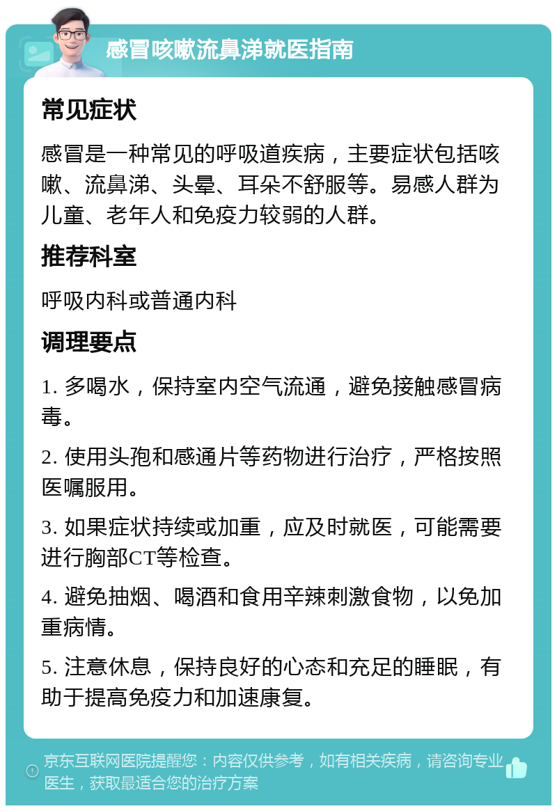 感冒咳嗽流鼻涕就医指南 常见症状 感冒是一种常见的呼吸道疾病，主要症状包括咳嗽、流鼻涕、头晕、耳朵不舒服等。易感人群为儿童、老年人和免疫力较弱的人群。 推荐科室 呼吸内科或普通内科 调理要点 1. 多喝水，保持室内空气流通，避免接触感冒病毒。 2. 使用头孢和感通片等药物进行治疗，严格按照医嘱服用。 3. 如果症状持续或加重，应及时就医，可能需要进行胸部CT等检查。 4. 避免抽烟、喝酒和食用辛辣刺激食物，以免加重病情。 5. 注意休息，保持良好的心态和充足的睡眠，有助于提高免疫力和加速康复。