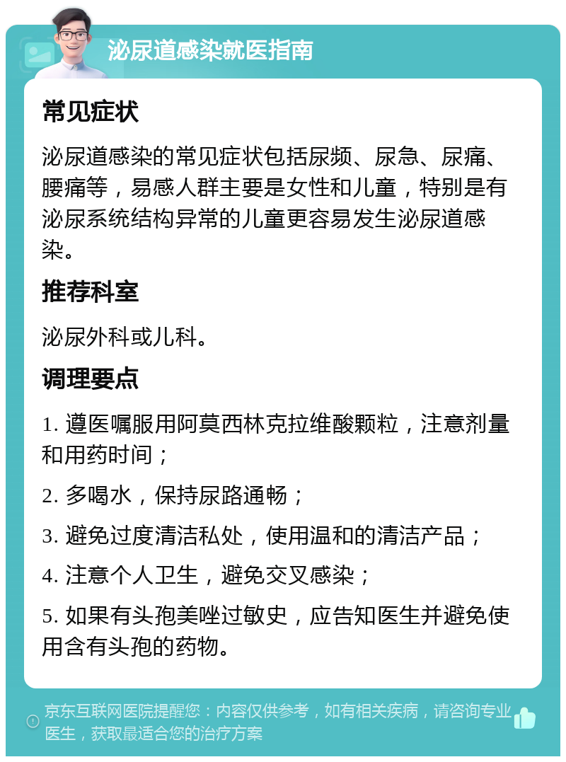 泌尿道感染就医指南 常见症状 泌尿道感染的常见症状包括尿频、尿急、尿痛、腰痛等，易感人群主要是女性和儿童，特别是有泌尿系统结构异常的儿童更容易发生泌尿道感染。 推荐科室 泌尿外科或儿科。 调理要点 1. 遵医嘱服用阿莫西林克拉维酸颗粒，注意剂量和用药时间； 2. 多喝水，保持尿路通畅； 3. 避免过度清洁私处，使用温和的清洁产品； 4. 注意个人卫生，避免交叉感染； 5. 如果有头孢美唑过敏史，应告知医生并避免使用含有头孢的药物。