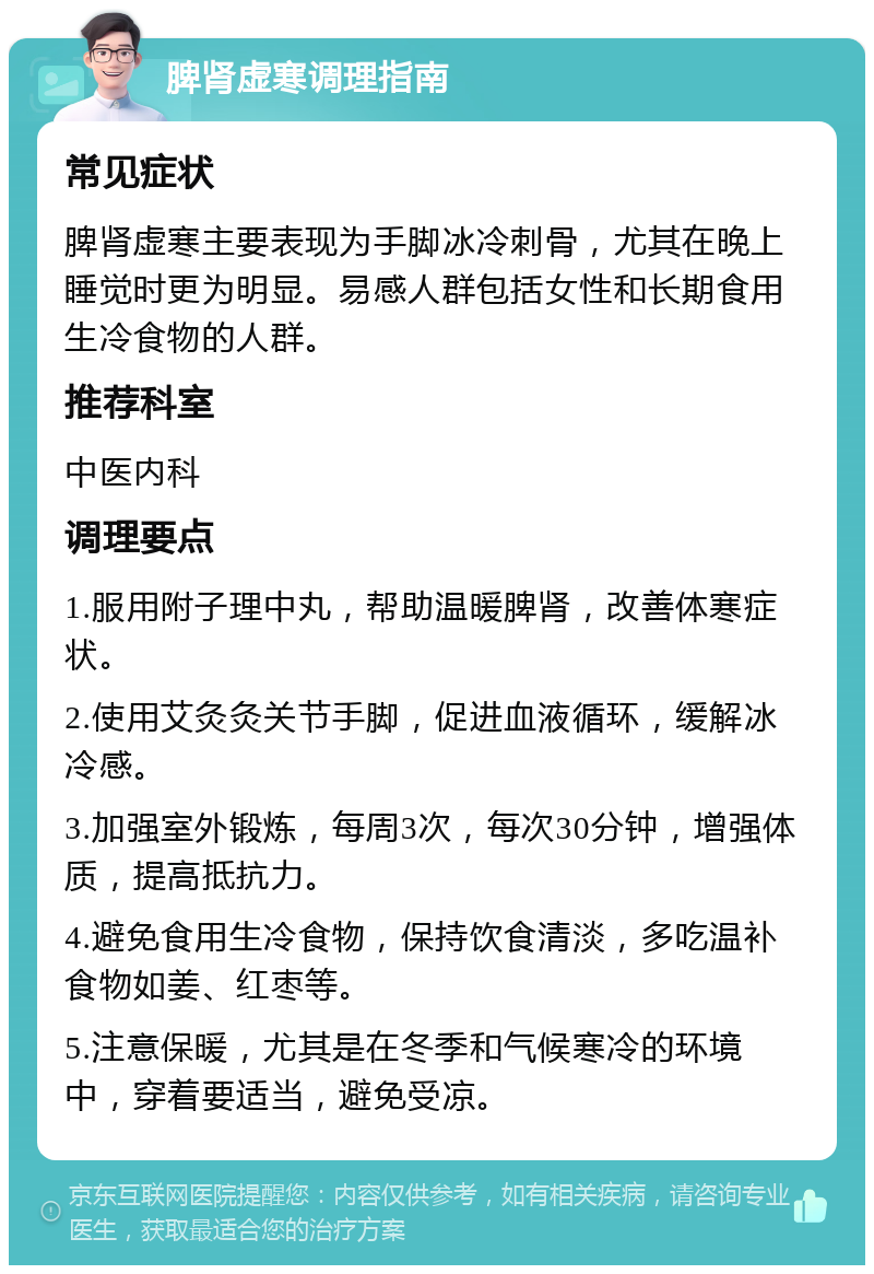 脾肾虚寒调理指南 常见症状 脾肾虚寒主要表现为手脚冰冷刺骨，尤其在晚上睡觉时更为明显。易感人群包括女性和长期食用生冷食物的人群。 推荐科室 中医内科 调理要点 1.服用附子理中丸，帮助温暖脾肾，改善体寒症状。 2.使用艾灸灸关节手脚，促进血液循环，缓解冰冷感。 3.加强室外锻炼，每周3次，每次30分钟，增强体质，提高抵抗力。 4.避免食用生冷食物，保持饮食清淡，多吃温补食物如姜、红枣等。 5.注意保暖，尤其是在冬季和气候寒冷的环境中，穿着要适当，避免受凉。