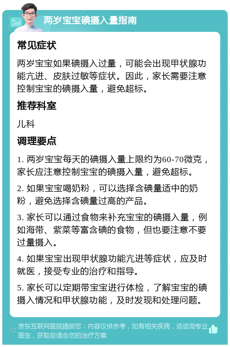 两岁宝宝碘摄入量指南 常见症状 两岁宝宝如果碘摄入过量，可能会出现甲状腺功能亢进、皮肤过敏等症状。因此，家长需要注意控制宝宝的碘摄入量，避免超标。 推荐科室 儿科 调理要点 1. 两岁宝宝每天的碘摄入量上限约为60-70微克，家长应注意控制宝宝的碘摄入量，避免超标。 2. 如果宝宝喝奶粉，可以选择含碘量适中的奶粉，避免选择含碘量过高的产品。 3. 家长可以通过食物来补充宝宝的碘摄入量，例如海带、紫菜等富含碘的食物，但也要注意不要过量摄入。 4. 如果宝宝出现甲状腺功能亢进等症状，应及时就医，接受专业的治疗和指导。 5. 家长可以定期带宝宝进行体检，了解宝宝的碘摄入情况和甲状腺功能，及时发现和处理问题。