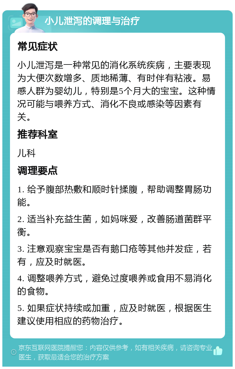 小儿泄泻的调理与治疗 常见症状 小儿泄泻是一种常见的消化系统疾病，主要表现为大便次数增多、质地稀薄、有时伴有粘液。易感人群为婴幼儿，特别是5个月大的宝宝。这种情况可能与喂养方式、消化不良或感染等因素有关。 推荐科室 儿科 调理要点 1. 给予腹部热敷和顺时针揉腹，帮助调整胃肠功能。 2. 适当补充益生菌，如妈咪爱，改善肠道菌群平衡。 3. 注意观察宝宝是否有鹅口疮等其他并发症，若有，应及时就医。 4. 调整喂养方式，避免过度喂养或食用不易消化的食物。 5. 如果症状持续或加重，应及时就医，根据医生建议使用相应的药物治疗。