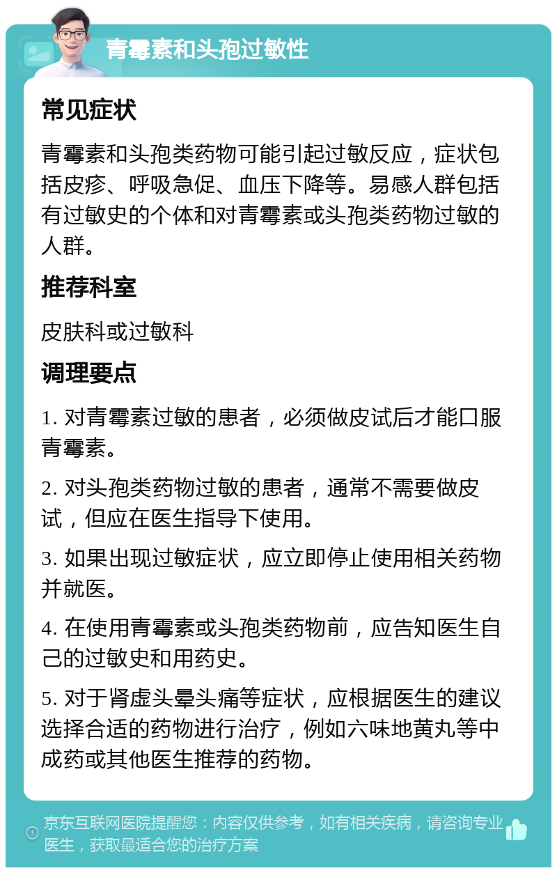 青霉素和头孢过敏性 常见症状 青霉素和头孢类药物可能引起过敏反应，症状包括皮疹、呼吸急促、血压下降等。易感人群包括有过敏史的个体和对青霉素或头孢类药物过敏的人群。 推荐科室 皮肤科或过敏科 调理要点 1. 对青霉素过敏的患者，必须做皮试后才能口服青霉素。 2. 对头孢类药物过敏的患者，通常不需要做皮试，但应在医生指导下使用。 3. 如果出现过敏症状，应立即停止使用相关药物并就医。 4. 在使用青霉素或头孢类药物前，应告知医生自己的过敏史和用药史。 5. 对于肾虚头晕头痛等症状，应根据医生的建议选择合适的药物进行治疗，例如六味地黄丸等中成药或其他医生推荐的药物。