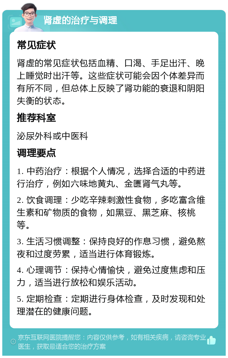 肾虚的治疗与调理 常见症状 肾虚的常见症状包括血精、口渴、手足出汗、晚上睡觉时出汗等。这些症状可能会因个体差异而有所不同，但总体上反映了肾功能的衰退和阴阳失衡的状态。 推荐科室 泌尿外科或中医科 调理要点 1. 中药治疗：根据个人情况，选择合适的中药进行治疗，例如六味地黄丸、金匮肾气丸等。 2. 饮食调理：少吃辛辣刺激性食物，多吃富含维生素和矿物质的食物，如黑豆、黑芝麻、核桃等。 3. 生活习惯调整：保持良好的作息习惯，避免熬夜和过度劳累，适当进行体育锻炼。 4. 心理调节：保持心情愉快，避免过度焦虑和压力，适当进行放松和娱乐活动。 5. 定期检查：定期进行身体检查，及时发现和处理潜在的健康问题。