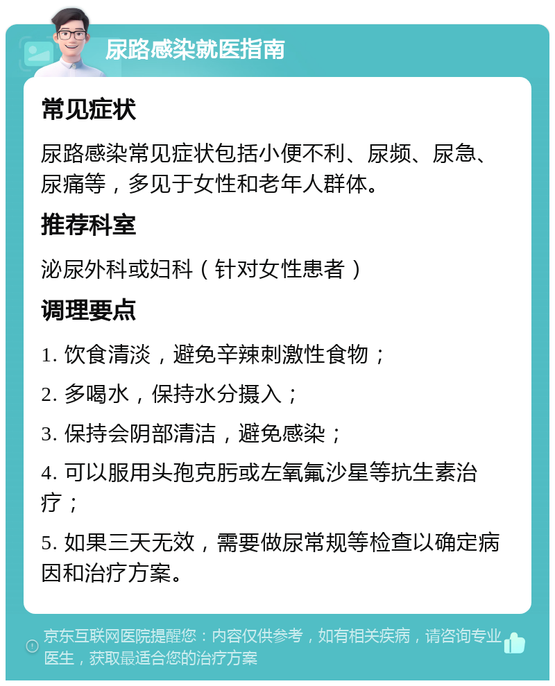 尿路感染就医指南 常见症状 尿路感染常见症状包括小便不利、尿频、尿急、尿痛等，多见于女性和老年人群体。 推荐科室 泌尿外科或妇科（针对女性患者） 调理要点 1. 饮食清淡，避免辛辣刺激性食物； 2. 多喝水，保持水分摄入； 3. 保持会阴部清洁，避免感染； 4. 可以服用头孢克肟或左氧氟沙星等抗生素治疗； 5. 如果三天无效，需要做尿常规等检查以确定病因和治疗方案。