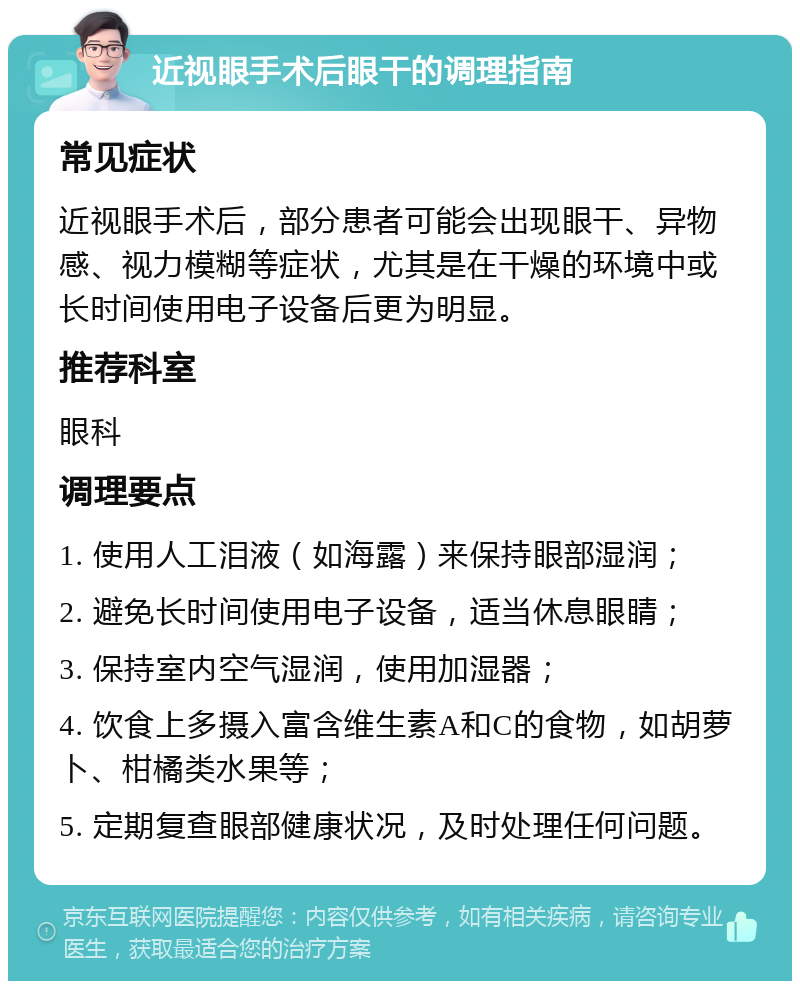 近视眼手术后眼干的调理指南 常见症状 近视眼手术后，部分患者可能会出现眼干、异物感、视力模糊等症状，尤其是在干燥的环境中或长时间使用电子设备后更为明显。 推荐科室 眼科 调理要点 1. 使用人工泪液（如海露）来保持眼部湿润； 2. 避免长时间使用电子设备，适当休息眼睛； 3. 保持室内空气湿润，使用加湿器； 4. 饮食上多摄入富含维生素A和C的食物，如胡萝卜、柑橘类水果等； 5. 定期复查眼部健康状况，及时处理任何问题。