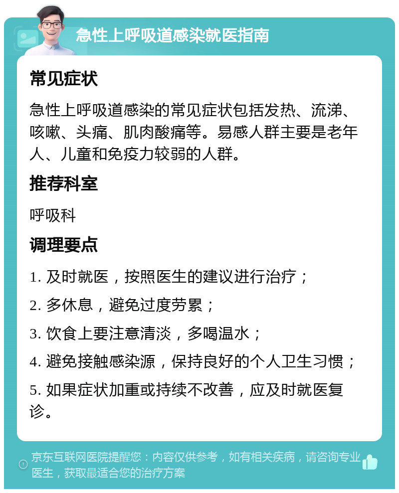 急性上呼吸道感染就医指南 常见症状 急性上呼吸道感染的常见症状包括发热、流涕、咳嗽、头痛、肌肉酸痛等。易感人群主要是老年人、儿童和免疫力较弱的人群。 推荐科室 呼吸科 调理要点 1. 及时就医，按照医生的建议进行治疗； 2. 多休息，避免过度劳累； 3. 饮食上要注意清淡，多喝温水； 4. 避免接触感染源，保持良好的个人卫生习惯； 5. 如果症状加重或持续不改善，应及时就医复诊。