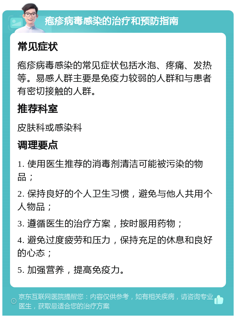 疱疹病毒感染的治疗和预防指南 常见症状 疱疹病毒感染的常见症状包括水泡、疼痛、发热等。易感人群主要是免疫力较弱的人群和与患者有密切接触的人群。 推荐科室 皮肤科或感染科 调理要点 1. 使用医生推荐的消毒剂清洁可能被污染的物品； 2. 保持良好的个人卫生习惯，避免与他人共用个人物品； 3. 遵循医生的治疗方案，按时服用药物； 4. 避免过度疲劳和压力，保持充足的休息和良好的心态； 5. 加强营养，提高免疫力。