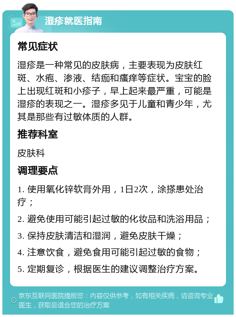 湿疹就医指南 常见症状 湿疹是一种常见的皮肤病，主要表现为皮肤红斑、水疱、渗液、结痂和瘙痒等症状。宝宝的脸上出现红斑和小疹子，早上起来最严重，可能是湿疹的表现之一。湿疹多见于儿童和青少年，尤其是那些有过敏体质的人群。 推荐科室 皮肤科 调理要点 1. 使用氧化锌软膏外用，1日2次，涂搽患处治疗； 2. 避免使用可能引起过敏的化妆品和洗浴用品； 3. 保持皮肤清洁和湿润，避免皮肤干燥； 4. 注意饮食，避免食用可能引起过敏的食物； 5. 定期复诊，根据医生的建议调整治疗方案。