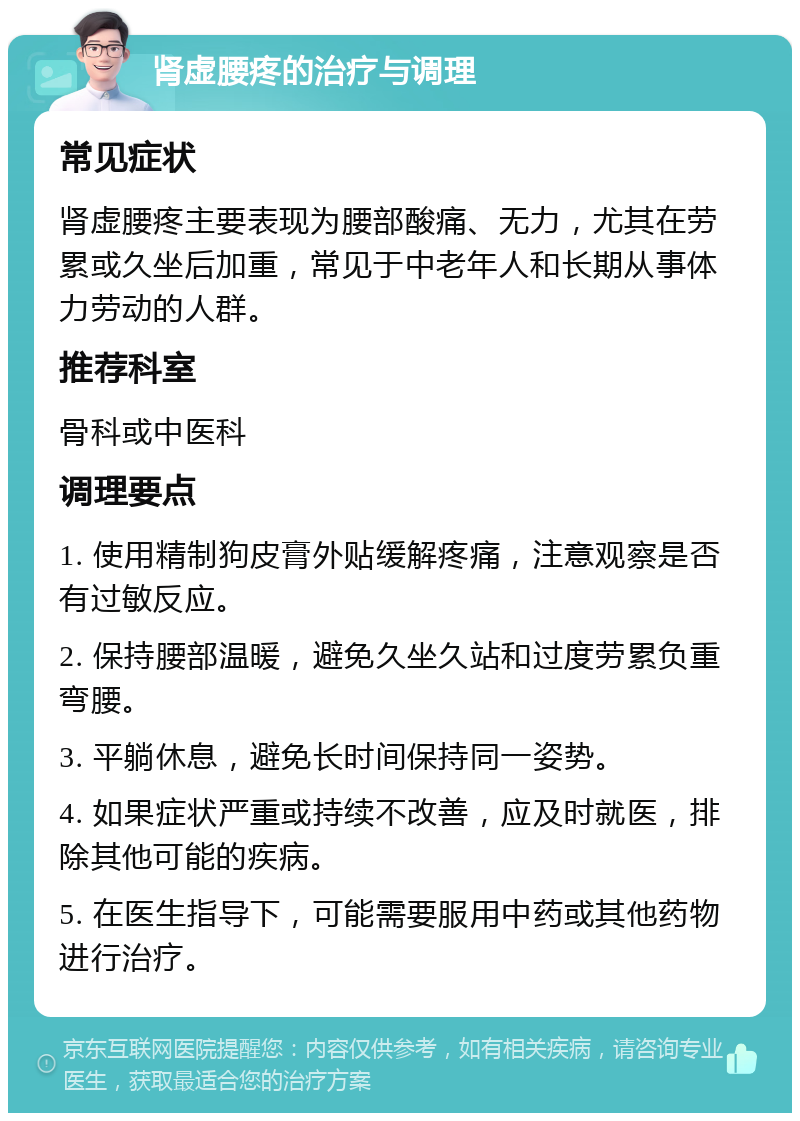 肾虚腰疼的治疗与调理 常见症状 肾虚腰疼主要表现为腰部酸痛、无力，尤其在劳累或久坐后加重，常见于中老年人和长期从事体力劳动的人群。 推荐科室 骨科或中医科 调理要点 1. 使用精制狗皮膏外贴缓解疼痛，注意观察是否有过敏反应。 2. 保持腰部温暖，避免久坐久站和过度劳累负重弯腰。 3. 平躺休息，避免长时间保持同一姿势。 4. 如果症状严重或持续不改善，应及时就医，排除其他可能的疾病。 5. 在医生指导下，可能需要服用中药或其他药物进行治疗。