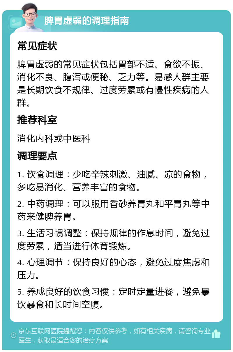 脾胃虚弱的调理指南 常见症状 脾胃虚弱的常见症状包括胃部不适、食欲不振、消化不良、腹泻或便秘、乏力等。易感人群主要是长期饮食不规律、过度劳累或有慢性疾病的人群。 推荐科室 消化内科或中医科 调理要点 1. 饮食调理：少吃辛辣刺激、油腻、凉的食物，多吃易消化、营养丰富的食物。 2. 中药调理：可以服用香砂养胃丸和平胃丸等中药来健脾养胃。 3. 生活习惯调整：保持规律的作息时间，避免过度劳累，适当进行体育锻炼。 4. 心理调节：保持良好的心态，避免过度焦虑和压力。 5. 养成良好的饮食习惯：定时定量进餐，避免暴饮暴食和长时间空腹。