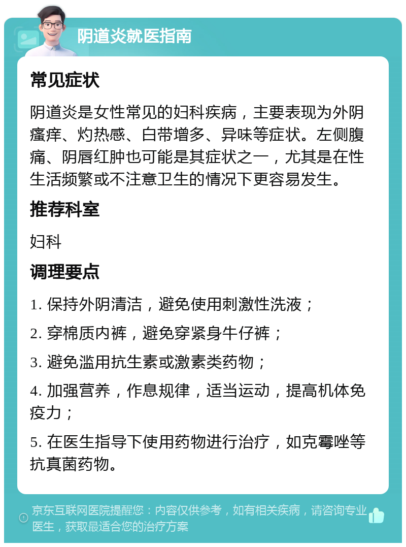 阴道炎就医指南 常见症状 阴道炎是女性常见的妇科疾病，主要表现为外阴瘙痒、灼热感、白带增多、异味等症状。左侧腹痛、阴唇红肿也可能是其症状之一，尤其是在性生活频繁或不注意卫生的情况下更容易发生。 推荐科室 妇科 调理要点 1. 保持外阴清洁，避免使用刺激性洗液； 2. 穿棉质内裤，避免穿紧身牛仔裤； 3. 避免滥用抗生素或激素类药物； 4. 加强营养，作息规律，适当运动，提高机体免疫力； 5. 在医生指导下使用药物进行治疗，如克霉唑等抗真菌药物。