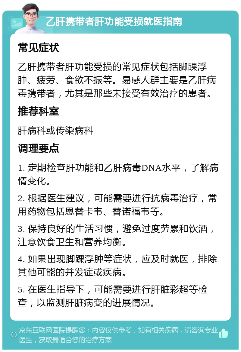 乙肝携带者肝功能受损就医指南 常见症状 乙肝携带者肝功能受损的常见症状包括脚踝浮肿、疲劳、食欲不振等。易感人群主要是乙肝病毒携带者，尤其是那些未接受有效治疗的患者。 推荐科室 肝病科或传染病科 调理要点 1. 定期检查肝功能和乙肝病毒DNA水平，了解病情变化。 2. 根据医生建议，可能需要进行抗病毒治疗，常用药物包括恩替卡韦、替诺福韦等。 3. 保持良好的生活习惯，避免过度劳累和饮酒，注意饮食卫生和营养均衡。 4. 如果出现脚踝浮肿等症状，应及时就医，排除其他可能的并发症或疾病。 5. 在医生指导下，可能需要进行肝脏彩超等检查，以监测肝脏病变的进展情况。