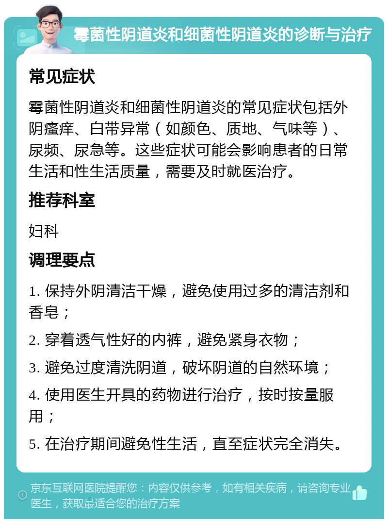 霉菌性阴道炎和细菌性阴道炎的诊断与治疗 常见症状 霉菌性阴道炎和细菌性阴道炎的常见症状包括外阴瘙痒、白带异常（如颜色、质地、气味等）、尿频、尿急等。这些症状可能会影响患者的日常生活和性生活质量，需要及时就医治疗。 推荐科室 妇科 调理要点 1. 保持外阴清洁干燥，避免使用过多的清洁剂和香皂； 2. 穿着透气性好的内裤，避免紧身衣物； 3. 避免过度清洗阴道，破坏阴道的自然环境； 4. 使用医生开具的药物进行治疗，按时按量服用； 5. 在治疗期间避免性生活，直至症状完全消失。