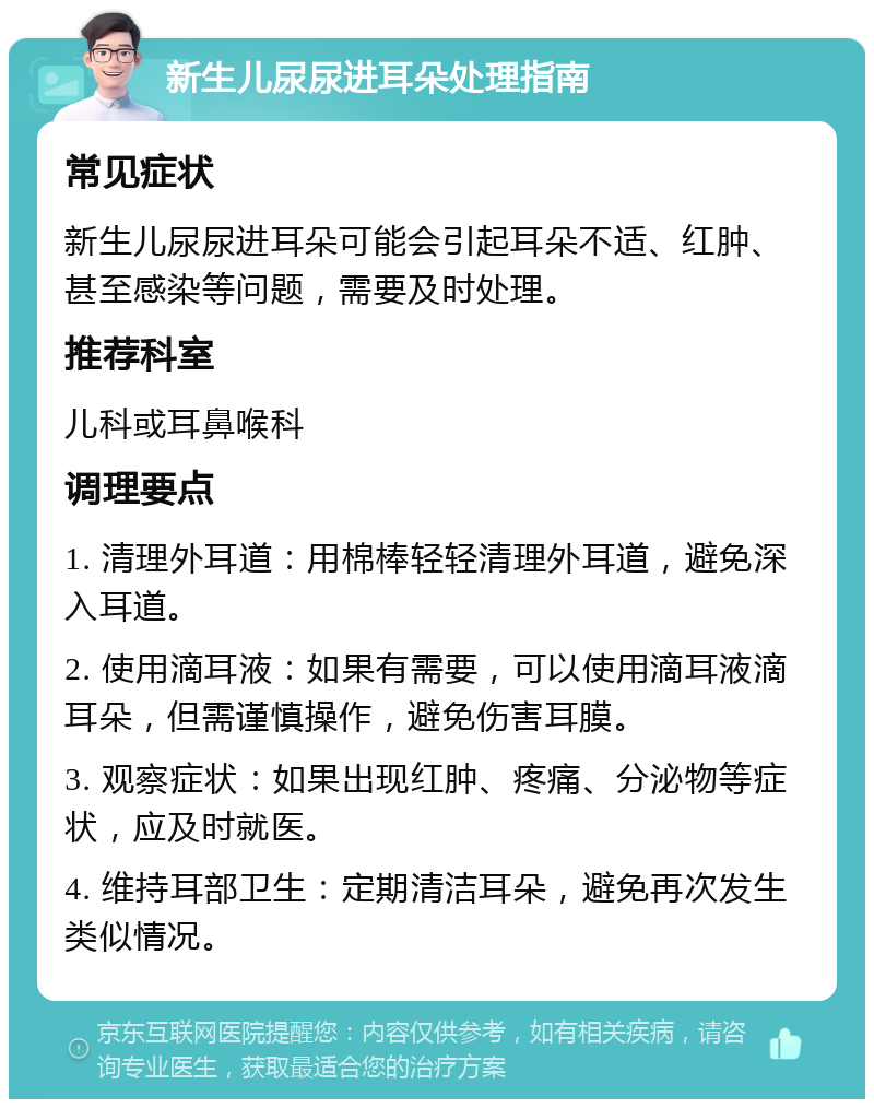 新生儿尿尿进耳朵处理指南 常见症状 新生儿尿尿进耳朵可能会引起耳朵不适、红肿、甚至感染等问题，需要及时处理。 推荐科室 儿科或耳鼻喉科 调理要点 1. 清理外耳道：用棉棒轻轻清理外耳道，避免深入耳道。 2. 使用滴耳液：如果有需要，可以使用滴耳液滴耳朵，但需谨慎操作，避免伤害耳膜。 3. 观察症状：如果出现红肿、疼痛、分泌物等症状，应及时就医。 4. 维持耳部卫生：定期清洁耳朵，避免再次发生类似情况。