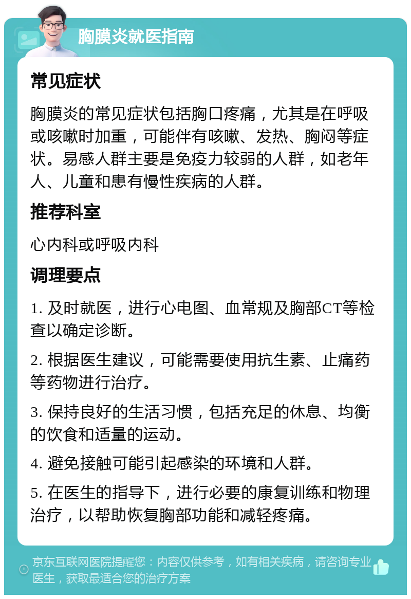 胸膜炎就医指南 常见症状 胸膜炎的常见症状包括胸口疼痛，尤其是在呼吸或咳嗽时加重，可能伴有咳嗽、发热、胸闷等症状。易感人群主要是免疫力较弱的人群，如老年人、儿童和患有慢性疾病的人群。 推荐科室 心内科或呼吸内科 调理要点 1. 及时就医，进行心电图、血常规及胸部CT等检查以确定诊断。 2. 根据医生建议，可能需要使用抗生素、止痛药等药物进行治疗。 3. 保持良好的生活习惯，包括充足的休息、均衡的饮食和适量的运动。 4. 避免接触可能引起感染的环境和人群。 5. 在医生的指导下，进行必要的康复训练和物理治疗，以帮助恢复胸部功能和减轻疼痛。