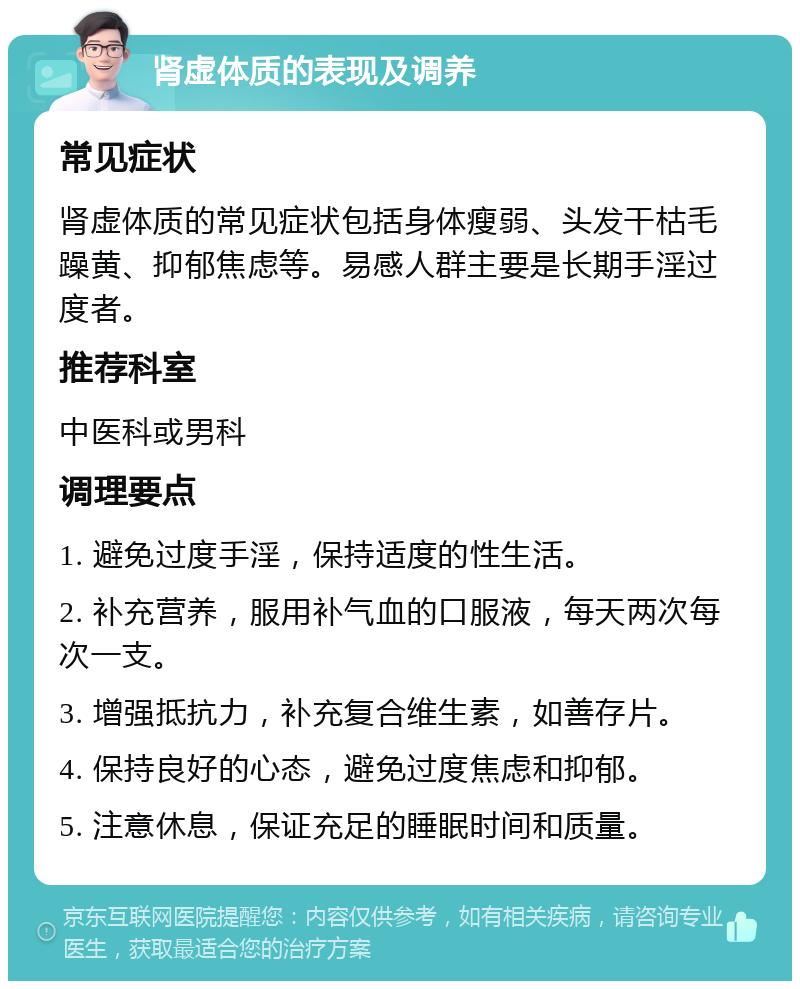 肾虚体质的表现及调养 常见症状 肾虚体质的常见症状包括身体瘦弱、头发干枯毛躁黄、抑郁焦虑等。易感人群主要是长期手淫过度者。 推荐科室 中医科或男科 调理要点 1. 避免过度手淫，保持适度的性生活。 2. 补充营养，服用补气血的口服液，每天两次每次一支。 3. 增强抵抗力，补充复合维生素，如善存片。 4. 保持良好的心态，避免过度焦虑和抑郁。 5. 注意休息，保证充足的睡眠时间和质量。