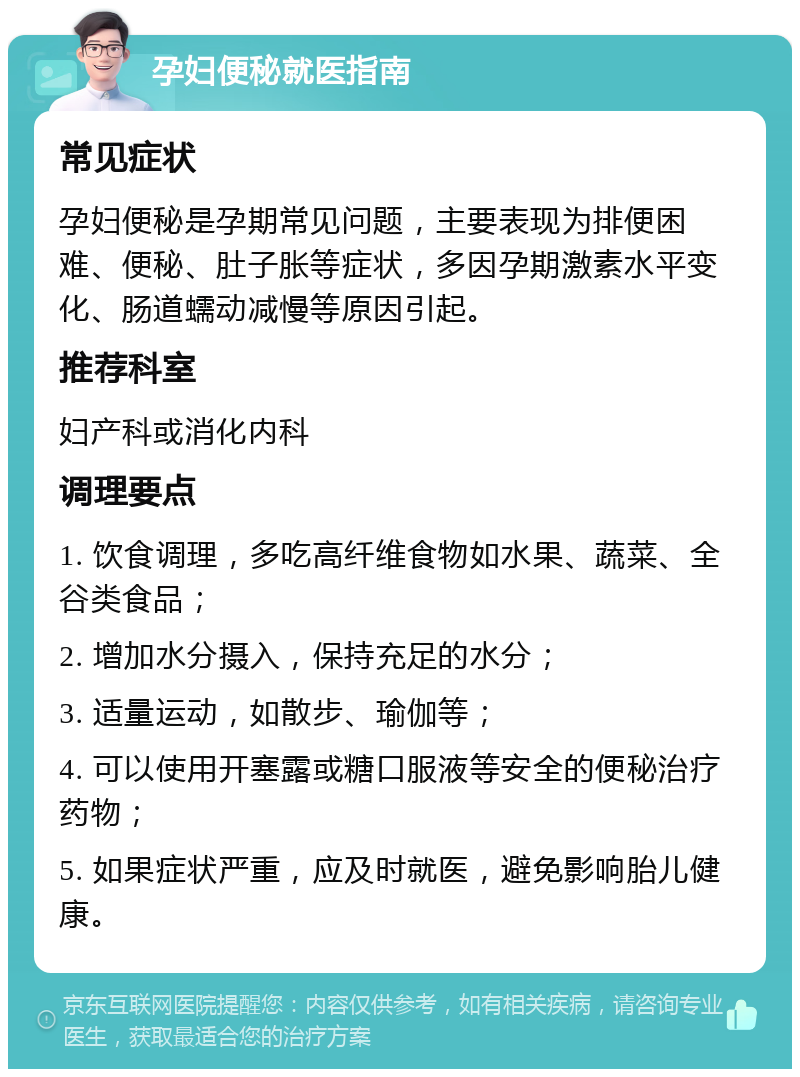 孕妇便秘就医指南 常见症状 孕妇便秘是孕期常见问题，主要表现为排便困难、便秘、肚子胀等症状，多因孕期激素水平变化、肠道蠕动减慢等原因引起。 推荐科室 妇产科或消化内科 调理要点 1. 饮食调理，多吃高纤维食物如水果、蔬菜、全谷类食品； 2. 增加水分摄入，保持充足的水分； 3. 适量运动，如散步、瑜伽等； 4. 可以使用开塞露或糖口服液等安全的便秘治疗药物； 5. 如果症状严重，应及时就医，避免影响胎儿健康。