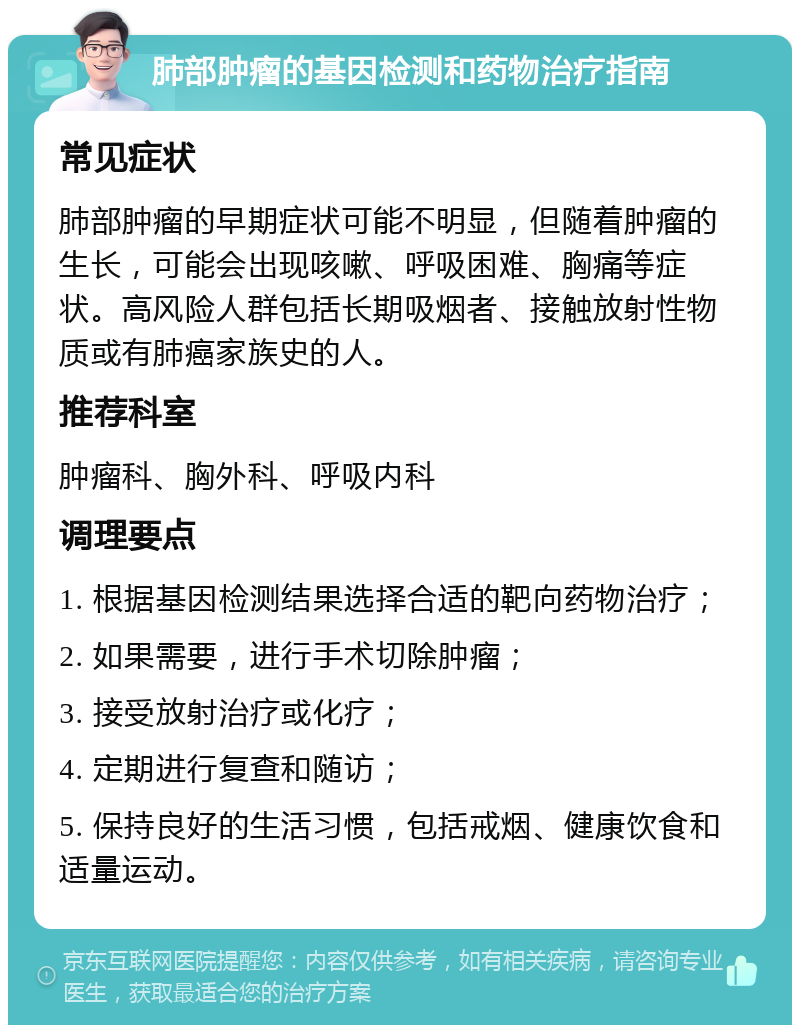 肺部肿瘤的基因检测和药物治疗指南 常见症状 肺部肿瘤的早期症状可能不明显，但随着肿瘤的生长，可能会出现咳嗽、呼吸困难、胸痛等症状。高风险人群包括长期吸烟者、接触放射性物质或有肺癌家族史的人。 推荐科室 肿瘤科、胸外科、呼吸内科 调理要点 1. 根据基因检测结果选择合适的靶向药物治疗； 2. 如果需要，进行手术切除肿瘤； 3. 接受放射治疗或化疗； 4. 定期进行复查和随访； 5. 保持良好的生活习惯，包括戒烟、健康饮食和适量运动。