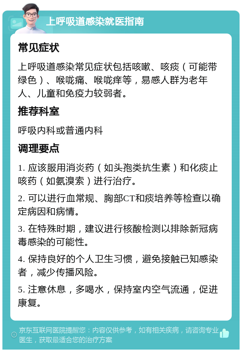 上呼吸道感染就医指南 常见症状 上呼吸道感染常见症状包括咳嗽、咳痰（可能带绿色）、喉咙痛、喉咙痒等，易感人群为老年人、儿童和免疫力较弱者。 推荐科室 呼吸内科或普通内科 调理要点 1. 应该服用消炎药（如头孢类抗生素）和化痰止咳药（如氨溴索）进行治疗。 2. 可以进行血常规、胸部CT和痰培养等检查以确定病因和病情。 3. 在特殊时期，建议进行核酸检测以排除新冠病毒感染的可能性。 4. 保持良好的个人卫生习惯，避免接触已知感染者，减少传播风险。 5. 注意休息，多喝水，保持室内空气流通，促进康复。