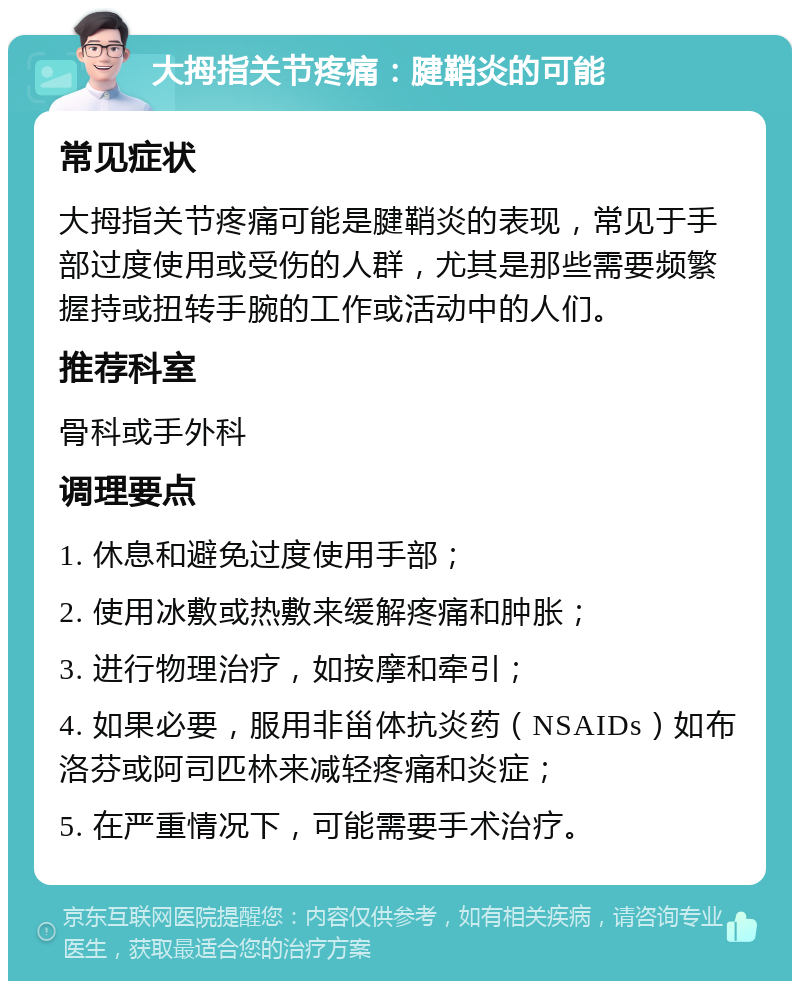 大拇指关节疼痛：腱鞘炎的可能 常见症状 大拇指关节疼痛可能是腱鞘炎的表现，常见于手部过度使用或受伤的人群，尤其是那些需要频繁握持或扭转手腕的工作或活动中的人们。 推荐科室 骨科或手外科 调理要点 1. 休息和避免过度使用手部； 2. 使用冰敷或热敷来缓解疼痛和肿胀； 3. 进行物理治疗，如按摩和牵引； 4. 如果必要，服用非甾体抗炎药（NSAIDs）如布洛芬或阿司匹林来减轻疼痛和炎症； 5. 在严重情况下，可能需要手术治疗。