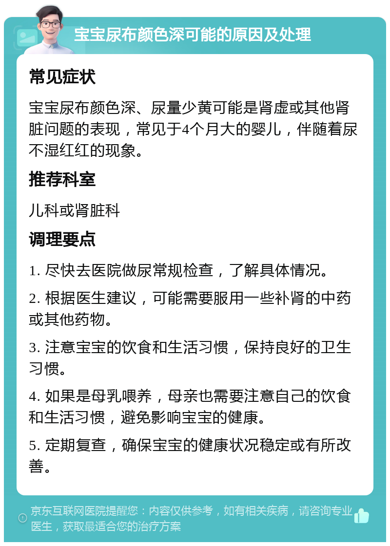 宝宝尿布颜色深可能的原因及处理 常见症状 宝宝尿布颜色深、尿量少黄可能是肾虚或其他肾脏问题的表现，常见于4个月大的婴儿，伴随着尿不湿红红的现象。 推荐科室 儿科或肾脏科 调理要点 1. 尽快去医院做尿常规检查，了解具体情况。 2. 根据医生建议，可能需要服用一些补肾的中药或其他药物。 3. 注意宝宝的饮食和生活习惯，保持良好的卫生习惯。 4. 如果是母乳喂养，母亲也需要注意自己的饮食和生活习惯，避免影响宝宝的健康。 5. 定期复查，确保宝宝的健康状况稳定或有所改善。