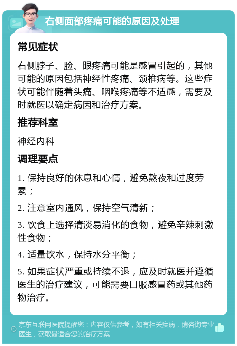 右侧面部疼痛可能的原因及处理 常见症状 右侧脖子、脸、眼疼痛可能是感冒引起的，其他可能的原因包括神经性疼痛、颈椎病等。这些症状可能伴随着头痛、咽喉疼痛等不适感，需要及时就医以确定病因和治疗方案。 推荐科室 神经内科 调理要点 1. 保持良好的休息和心情，避免熬夜和过度劳累； 2. 注意室内通风，保持空气清新； 3. 饮食上选择清淡易消化的食物，避免辛辣刺激性食物； 4. 适量饮水，保持水分平衡； 5. 如果症状严重或持续不退，应及时就医并遵循医生的治疗建议，可能需要口服感冒药或其他药物治疗。