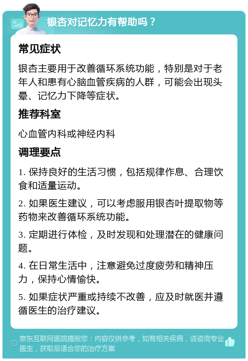 银杏对记忆力有帮助吗？ 常见症状 银杏主要用于改善循环系统功能，特别是对于老年人和患有心脑血管疾病的人群，可能会出现头晕、记忆力下降等症状。 推荐科室 心血管内科或神经内科 调理要点 1. 保持良好的生活习惯，包括规律作息、合理饮食和适量运动。 2. 如果医生建议，可以考虑服用银杏叶提取物等药物来改善循环系统功能。 3. 定期进行体检，及时发现和处理潜在的健康问题。 4. 在日常生活中，注意避免过度疲劳和精神压力，保持心情愉快。 5. 如果症状严重或持续不改善，应及时就医并遵循医生的治疗建议。