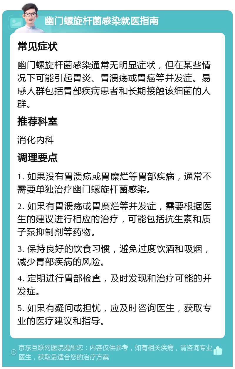 幽门螺旋杆菌感染就医指南 常见症状 幽门螺旋杆菌感染通常无明显症状，但在某些情况下可能引起胃炎、胃溃疡或胃癌等并发症。易感人群包括胃部疾病患者和长期接触该细菌的人群。 推荐科室 消化内科 调理要点 1. 如果没有胃溃疡或胃糜烂等胃部疾病，通常不需要单独治疗幽门螺旋杆菌感染。 2. 如果有胃溃疡或胃糜烂等并发症，需要根据医生的建议进行相应的治疗，可能包括抗生素和质子泵抑制剂等药物。 3. 保持良好的饮食习惯，避免过度饮酒和吸烟，减少胃部疾病的风险。 4. 定期进行胃部检查，及时发现和治疗可能的并发症。 5. 如果有疑问或担忧，应及时咨询医生，获取专业的医疗建议和指导。