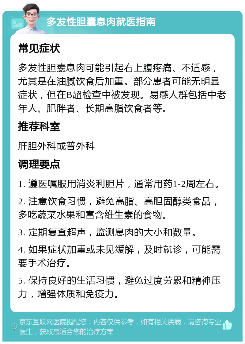 多发性胆囊息肉就医指南 常见症状 多发性胆囊息肉可能引起右上腹疼痛、不适感，尤其是在油腻饮食后加重。部分患者可能无明显症状，但在B超检查中被发现。易感人群包括中老年人、肥胖者、长期高脂饮食者等。 推荐科室 肝胆外科或普外科 调理要点 1. 遵医嘱服用消炎利胆片，通常用药1-2周左右。 2. 注意饮食习惯，避免高脂、高胆固醇类食品，多吃蔬菜水果和富含维生素的食物。 3. 定期复查超声，监测息肉的大小和数量。 4. 如果症状加重或未见缓解，及时就诊，可能需要手术治疗。 5. 保持良好的生活习惯，避免过度劳累和精神压力，增强体质和免疫力。