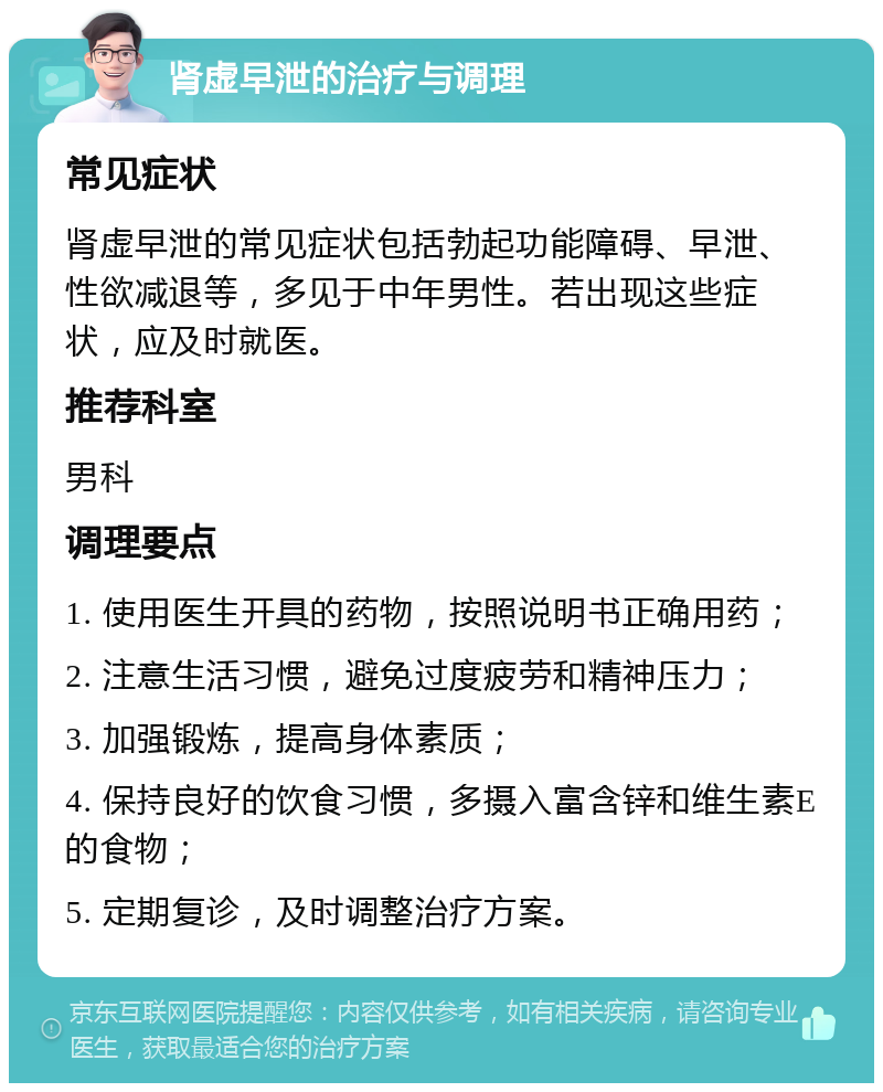 肾虚早泄的治疗与调理 常见症状 肾虚早泄的常见症状包括勃起功能障碍、早泄、性欲减退等，多见于中年男性。若出现这些症状，应及时就医。 推荐科室 男科 调理要点 1. 使用医生开具的药物，按照说明书正确用药； 2. 注意生活习惯，避免过度疲劳和精神压力； 3. 加强锻炼，提高身体素质； 4. 保持良好的饮食习惯，多摄入富含锌和维生素E的食物； 5. 定期复诊，及时调整治疗方案。