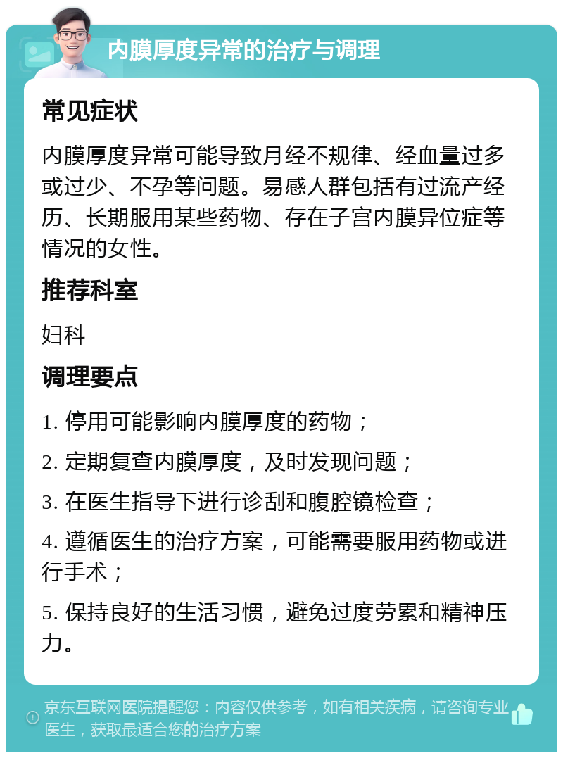 内膜厚度异常的治疗与调理 常见症状 内膜厚度异常可能导致月经不规律、经血量过多或过少、不孕等问题。易感人群包括有过流产经历、长期服用某些药物、存在子宫内膜异位症等情况的女性。 推荐科室 妇科 调理要点 1. 停用可能影响内膜厚度的药物； 2. 定期复查内膜厚度，及时发现问题； 3. 在医生指导下进行诊刮和腹腔镜检查； 4. 遵循医生的治疗方案，可能需要服用药物或进行手术； 5. 保持良好的生活习惯，避免过度劳累和精神压力。