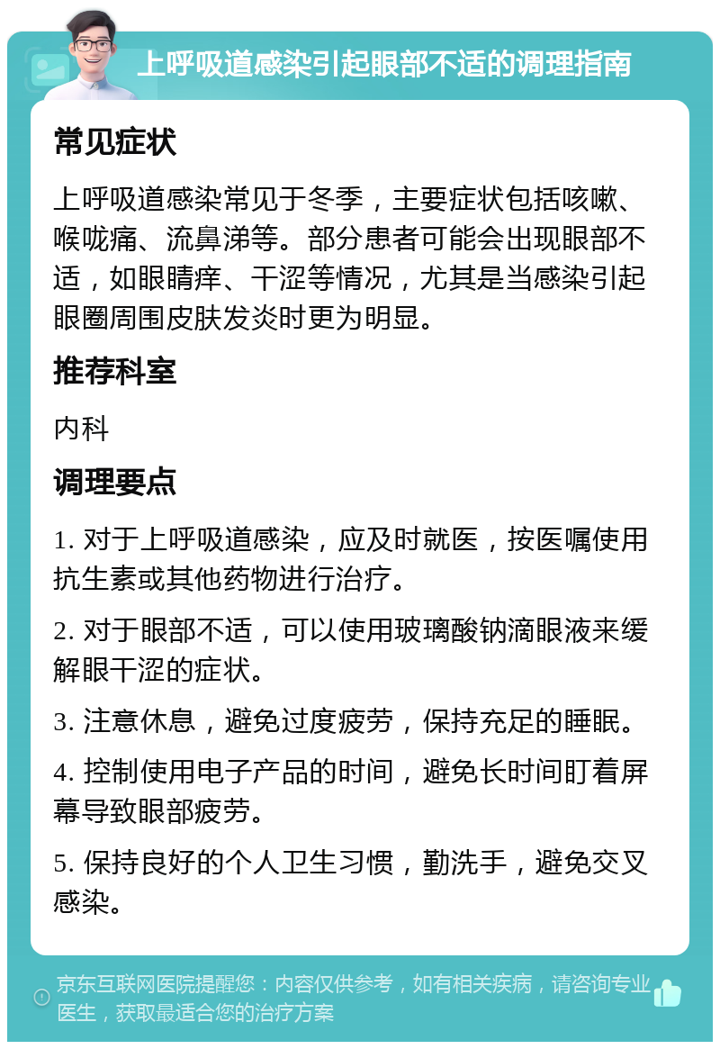 上呼吸道感染引起眼部不适的调理指南 常见症状 上呼吸道感染常见于冬季，主要症状包括咳嗽、喉咙痛、流鼻涕等。部分患者可能会出现眼部不适，如眼睛痒、干涩等情况，尤其是当感染引起眼圈周围皮肤发炎时更为明显。 推荐科室 内科 调理要点 1. 对于上呼吸道感染，应及时就医，按医嘱使用抗生素或其他药物进行治疗。 2. 对于眼部不适，可以使用玻璃酸钠滴眼液来缓解眼干涩的症状。 3. 注意休息，避免过度疲劳，保持充足的睡眠。 4. 控制使用电子产品的时间，避免长时间盯着屏幕导致眼部疲劳。 5. 保持良好的个人卫生习惯，勤洗手，避免交叉感染。