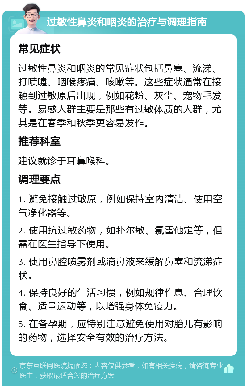 过敏性鼻炎和咽炎的治疗与调理指南 常见症状 过敏性鼻炎和咽炎的常见症状包括鼻塞、流涕、打喷嚏、咽喉疼痛、咳嗽等。这些症状通常在接触到过敏原后出现，例如花粉、灰尘、宠物毛发等。易感人群主要是那些有过敏体质的人群，尤其是在春季和秋季更容易发作。 推荐科室 建议就诊于耳鼻喉科。 调理要点 1. 避免接触过敏原，例如保持室内清洁、使用空气净化器等。 2. 使用抗过敏药物，如扑尔敏、氯雷他定等，但需在医生指导下使用。 3. 使用鼻腔喷雾剂或滴鼻液来缓解鼻塞和流涕症状。 4. 保持良好的生活习惯，例如规律作息、合理饮食、适量运动等，以增强身体免疫力。 5. 在备孕期，应特别注意避免使用对胎儿有影响的药物，选择安全有效的治疗方法。