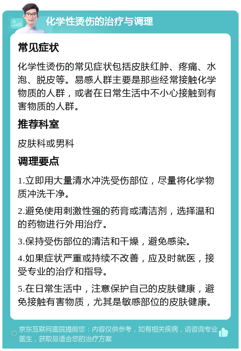 化学性烫伤的治疗与调理 常见症状 化学性烫伤的常见症状包括皮肤红肿、疼痛、水泡、脱皮等。易感人群主要是那些经常接触化学物质的人群，或者在日常生活中不小心接触到有害物质的人群。 推荐科室 皮肤科或男科 调理要点 1.立即用大量清水冲洗受伤部位，尽量将化学物质冲洗干净。 2.避免使用刺激性强的药膏或清洁剂，选择温和的药物进行外用治疗。 3.保持受伤部位的清洁和干燥，避免感染。 4.如果症状严重或持续不改善，应及时就医，接受专业的治疗和指导。 5.在日常生活中，注意保护自己的皮肤健康，避免接触有害物质，尤其是敏感部位的皮肤健康。