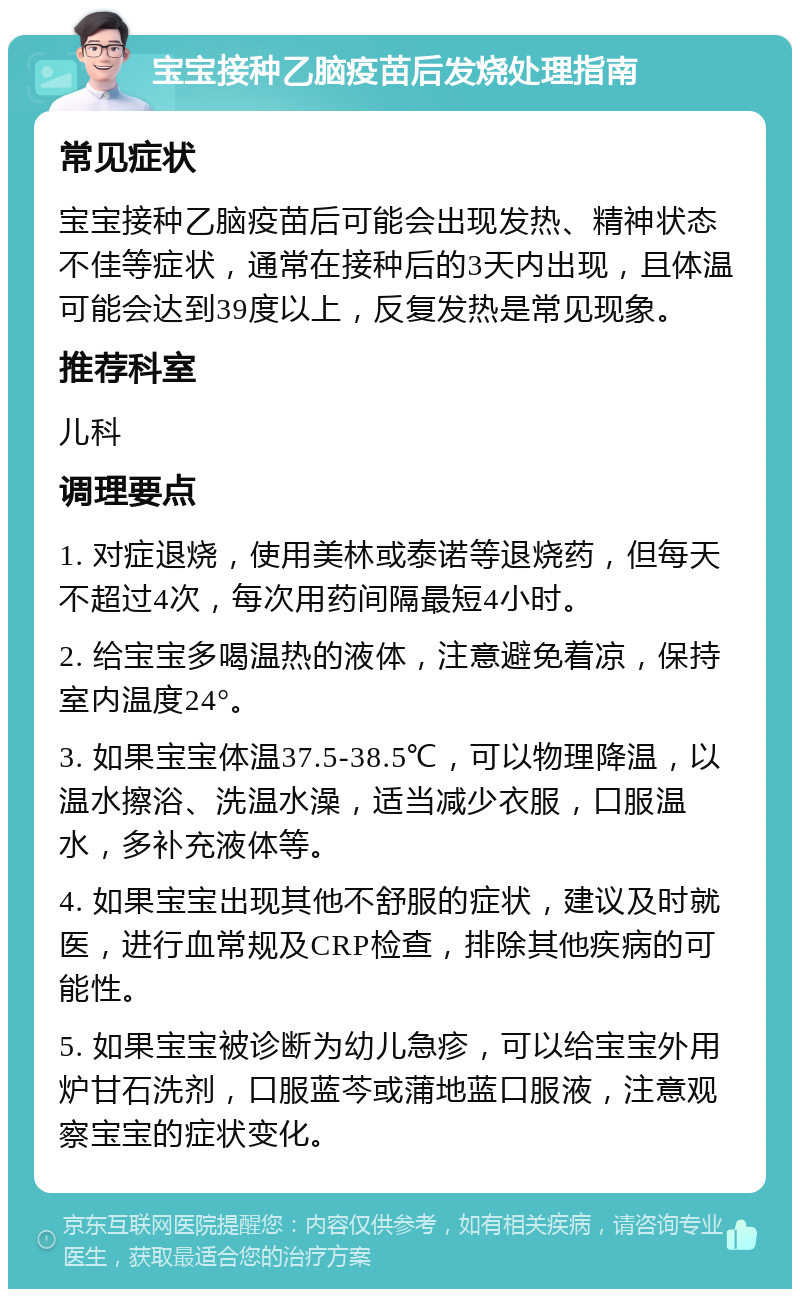 宝宝接种乙脑疫苗后发烧处理指南 常见症状 宝宝接种乙脑疫苗后可能会出现发热、精神状态不佳等症状，通常在接种后的3天内出现，且体温可能会达到39度以上，反复发热是常见现象。 推荐科室 儿科 调理要点 1. 对症退烧，使用美林或泰诺等退烧药，但每天不超过4次，每次用药间隔最短4小时。 2. 给宝宝多喝温热的液体，注意避免着凉，保持室内温度24°。 3. 如果宝宝体温37.5-38.5℃，可以物理降温，以温水擦浴、洗温水澡，适当减少衣服，口服温水，多补充液体等。 4. 如果宝宝出现其他不舒服的症状，建议及时就医，进行血常规及CRP检查，排除其他疾病的可能性。 5. 如果宝宝被诊断为幼儿急疹，可以给宝宝外用炉甘石洗剂，口服蓝芩或蒲地蓝口服液，注意观察宝宝的症状变化。