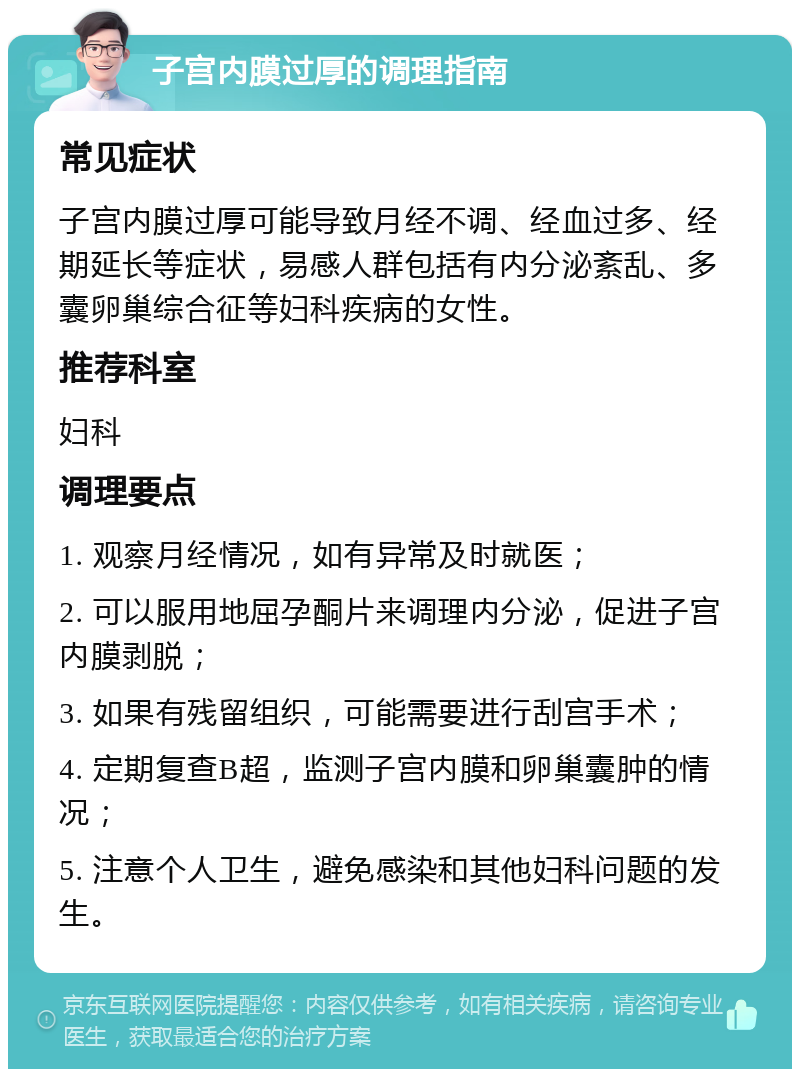 子宫内膜过厚的调理指南 常见症状 子宫内膜过厚可能导致月经不调、经血过多、经期延长等症状，易感人群包括有内分泌紊乱、多囊卵巢综合征等妇科疾病的女性。 推荐科室 妇科 调理要点 1. 观察月经情况，如有异常及时就医； 2. 可以服用地屈孕酮片来调理内分泌，促进子宫内膜剥脱； 3. 如果有残留组织，可能需要进行刮宫手术； 4. 定期复查B超，监测子宫内膜和卵巢囊肿的情况； 5. 注意个人卫生，避免感染和其他妇科问题的发生。